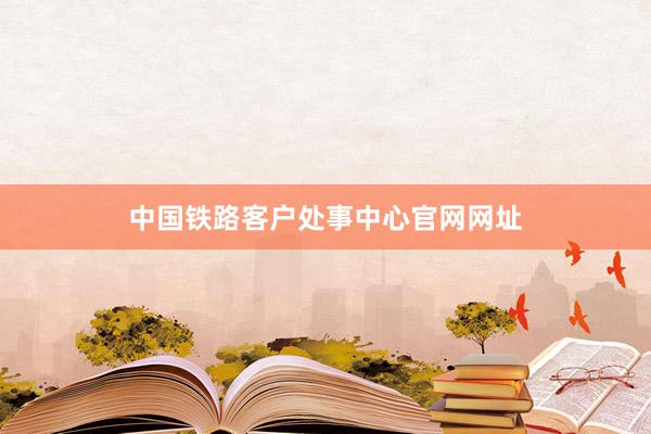 中国铁路客户处事中心官网网址
